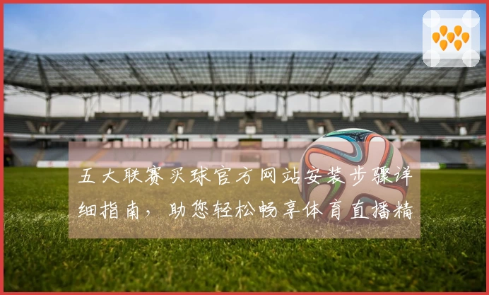 五大联赛买球官方网站安装步骤详细指南，助您轻松畅享体育直播精彩内容