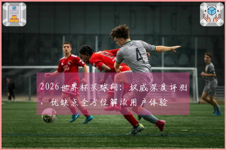 2026世界杯买球网：权威深度评测，优缺点全方位解读用户体验